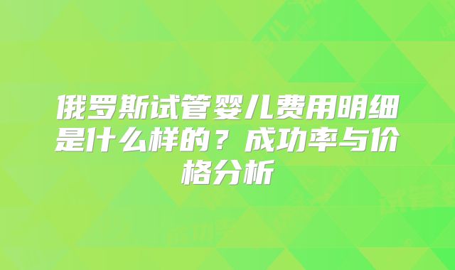 俄罗斯试管婴儿费用明细是什么样的?成功率与价格分析