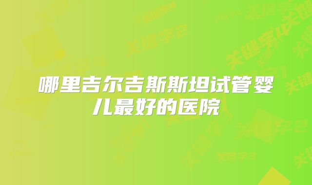 哪里吉尔吉斯斯坦试管婴儿最好的医院
