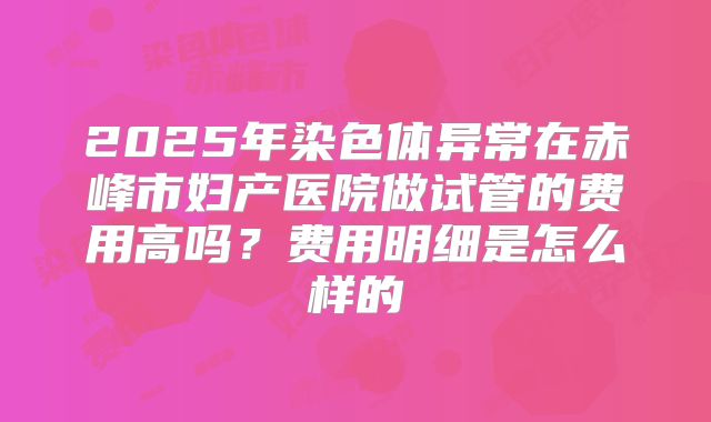 2025年染色体异常在赤峰市妇产医院做试管的费用高吗?费用明细是怎么样的