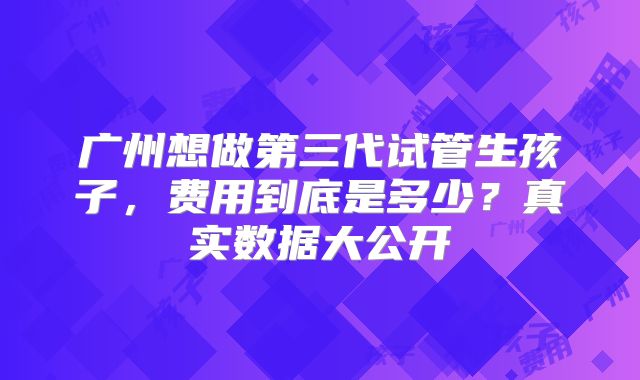 广州想做第三代试管生孩子,费用到底是多少?真实数据大公开