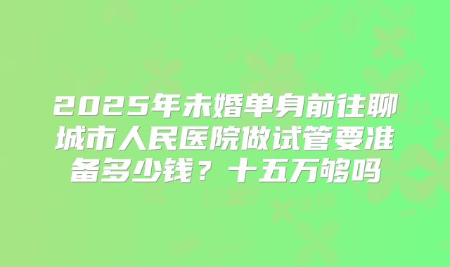 2025年未婚单身前往聊城市人民医院做试管要准备多少钱？十五万够吗