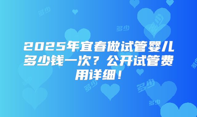 2025年宜春做试管婴儿多少钱一次？公开试管费用详细！