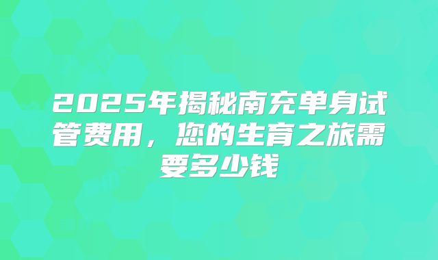 2025年揭秘南充单身试管费用，您的生育之旅需要多少钱