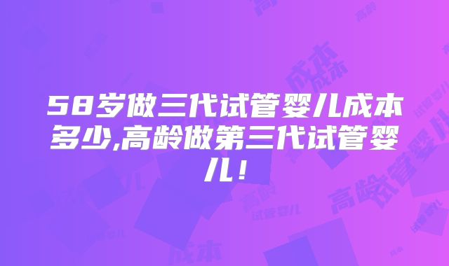 58岁做三代试管婴儿成本多少,高龄做第三代试管婴儿!