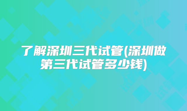 了解深圳三代试管(深圳做第三代试管多少钱)