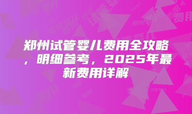 郑州试管婴儿费用全攻略,明细参考,2025年最新费用详解