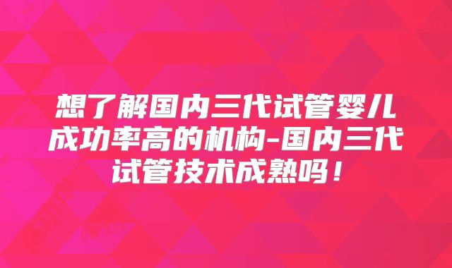 想了解国内三代试管婴儿成功率高的机构-国内三代试管技术成熟吗！