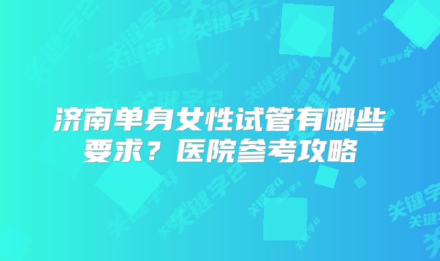 济南单身女性试管有哪些要求？医院参考攻略