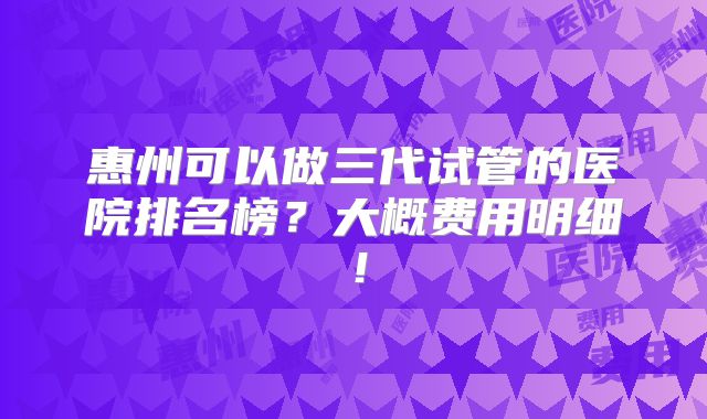 惠州可以做三代试管的医院排名榜？大概费用明细！