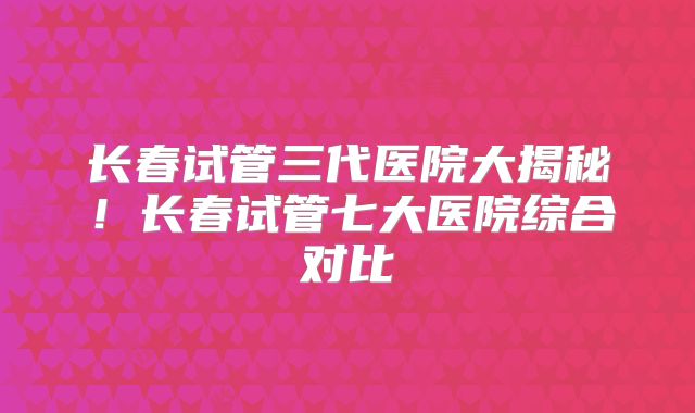 长春试管三代医院大揭秘！长春试管七大医院综合对比