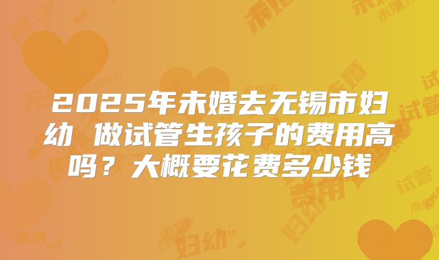 2025年未婚去无锡市妇幼 做试管生孩子的费用高吗？大概要花费多少钱