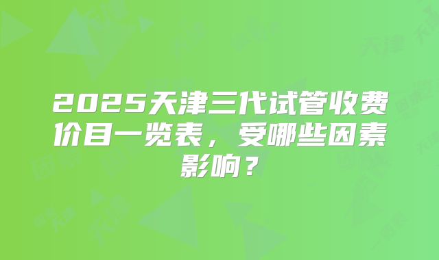 2025天津三代试管收费价目一览表，受哪些因素影响？