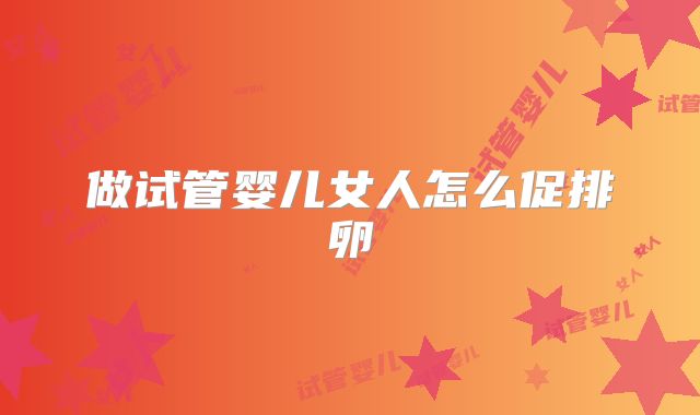 做试管婴儿女人怎么促排卵