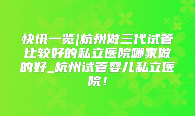 快讯一览|杭州做三代试管比较好的私立医院哪家做的好_杭州试管婴儿私立医院！