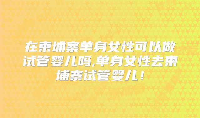 在柬埔寨单身女性可以做试管婴儿吗,单身女性去柬埔寨试管婴儿!