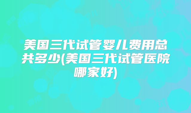 美国三代试管婴儿费用总共多少(美国三代试管医院哪家好)