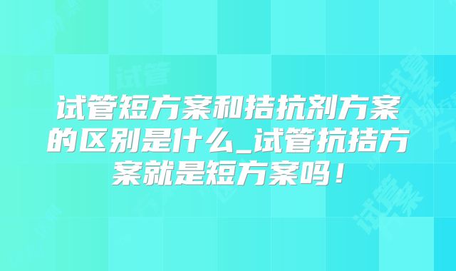 试管短方案和拮抗剂方案的区别是什么_试管抗拮方案就是短方案吗!