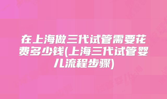 在上海做三代试管需要花费多少钱(上海三代试管婴儿流程步骤)