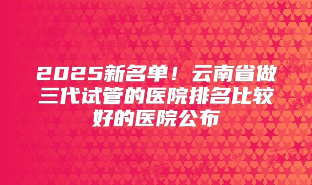2025新名单！云南省做三代试管的医院排名比较好的医院公布
