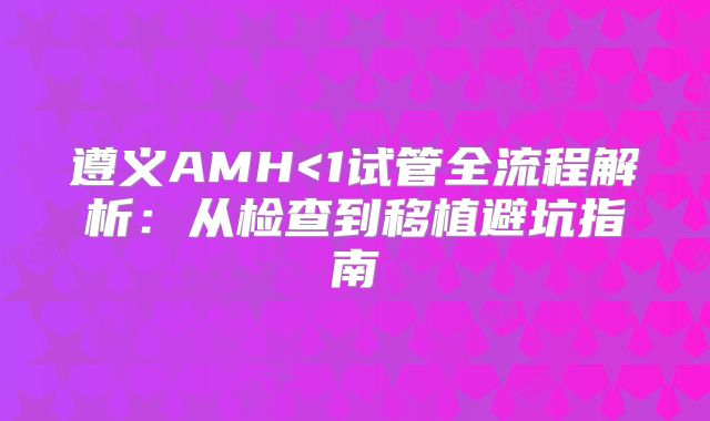 遵义AMH<1试管全流程解析:从检查到移植避坑指南