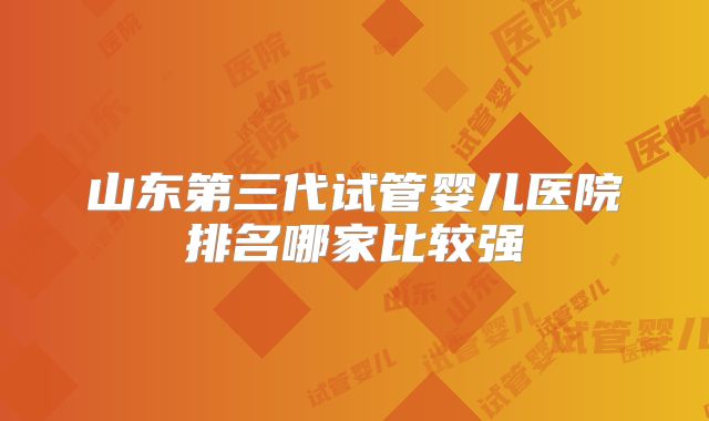 山东第三代试管婴儿医院排名哪家比较强