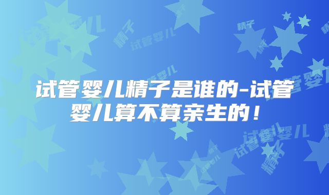 试管婴儿精子是谁的-试管婴儿算不算亲生的！