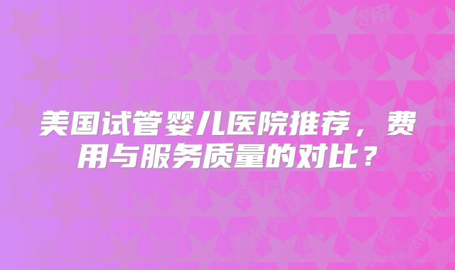 美国试管婴儿医院推荐，费用与服务质量的对比？
