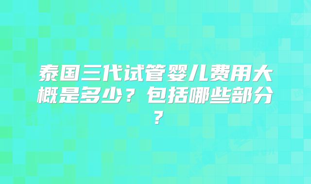 泰国三代试管婴儿费用大概是多少?包括哪些部分?