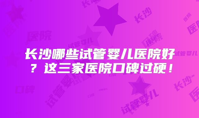 长沙哪些试管婴儿医院好？这三家医院口碑过硬！