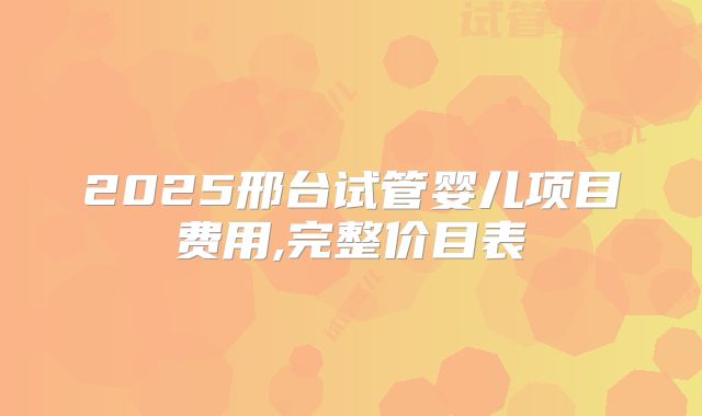 2025邢台试管婴儿项目费用,完整价目表