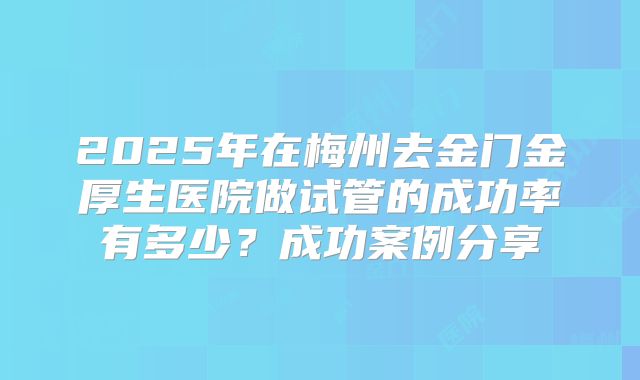 2025年在梅州去金门金厚生医院做试管的成功率有多少？成功案例分享