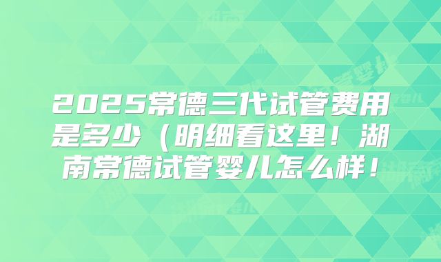 2025常德三代试管费用是多少（明细看这里！湖南常德试管婴儿怎么样！