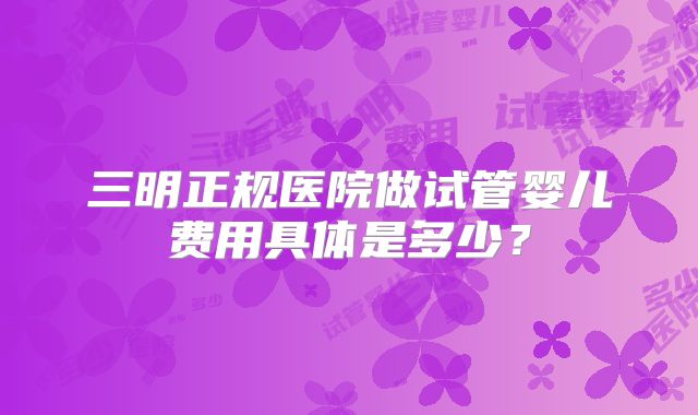 三明正规医院做试管婴儿费用具体是多少？