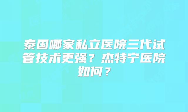泰国哪家私立医院三代试管技术更强？杰特宁医院如何？