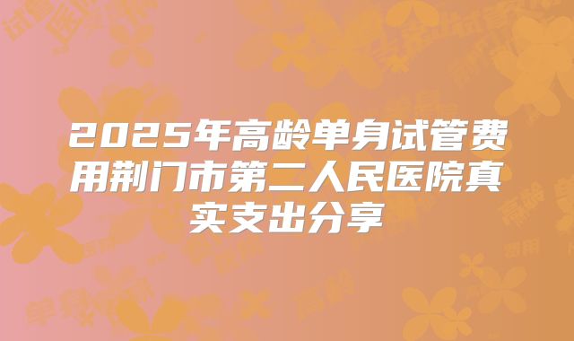 2025年高龄单身试管费用荆门市第二人民医院真实支出分享