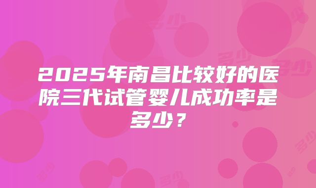 2025年南昌比较好的医院三代试管婴儿成功率是多少？