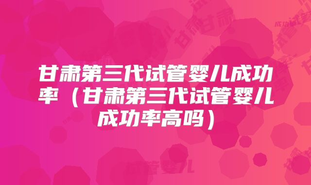 甘肃第三代试管婴儿成功率(甘肃第三代试管婴儿成功率高吗)