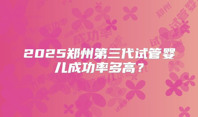 2025郑州第三代试管婴儿成功率多高?