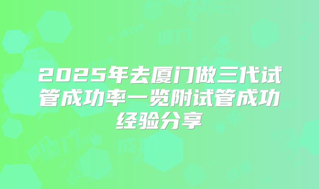 2025年去厦门做三代试管成功率一览附试管成功经验分享