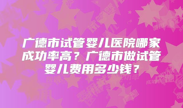 广德市试管婴儿医院哪家成功率高?广德市做试管婴儿费用多少钱?