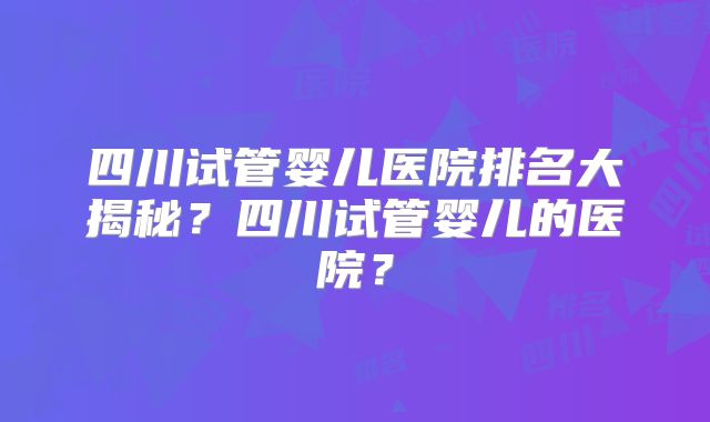 四川试管婴儿医院排名大揭秘？四川试管婴儿的医院？