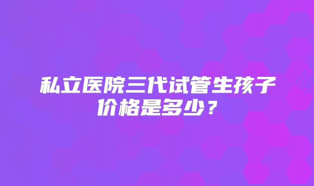 私立医院三代试管生孩子价格是多少？