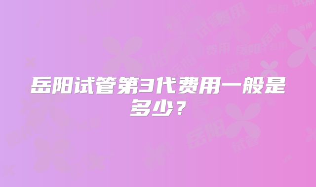 岳阳试管第3代费用一般是多少？