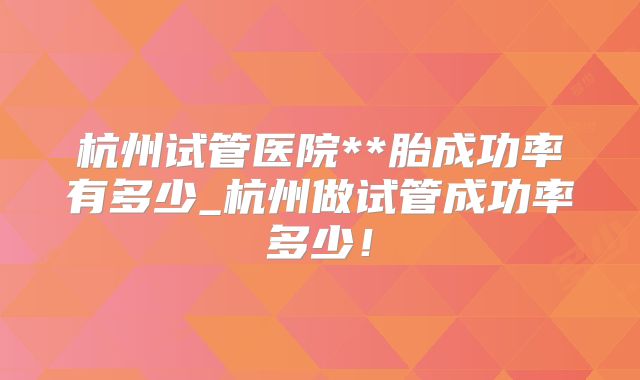 杭州试管医院**胎成功率有多少_杭州做试管成功率多少！
