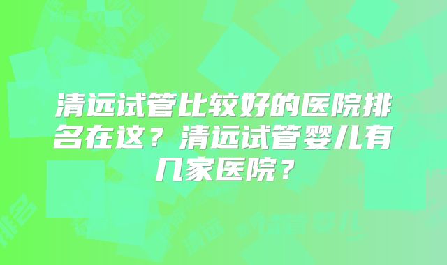 清远试管比较好的医院排名在这?清远试管婴儿有几家医院?