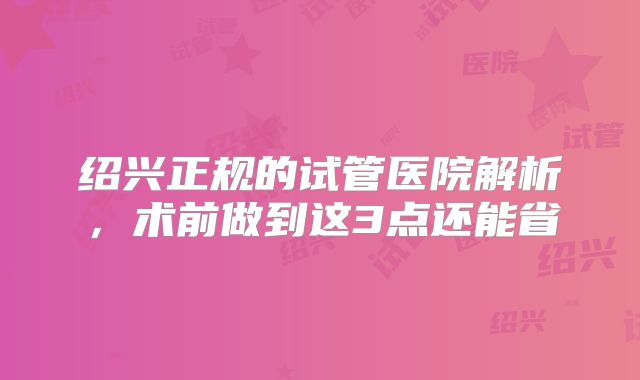 绍兴正规的试管医院解析，术前做到这3点还能省