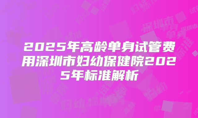 2025年高龄单身试管费用深圳市妇幼保健院2025年标准解析