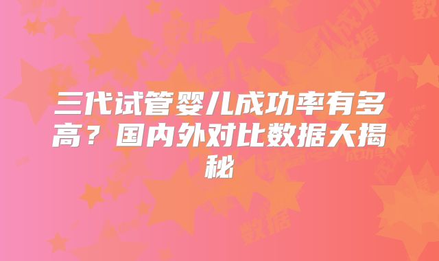 三代试管婴儿成功率有多高？国内外对比数据大揭秘
