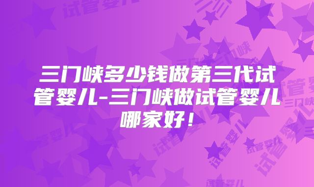 三门峡多少钱做第三代试管婴儿-三门峡做试管婴儿哪家好！