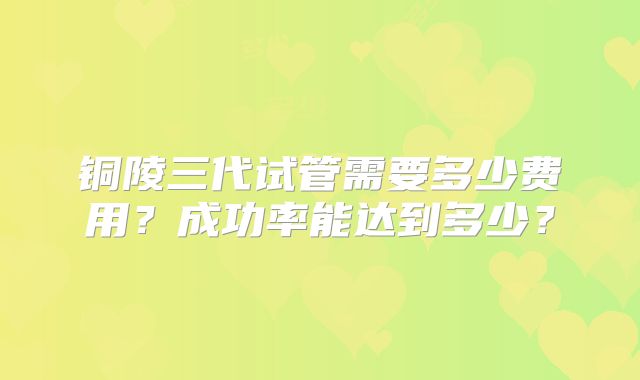 铜陵三代试管需要多少费用?成功率能达到多少?